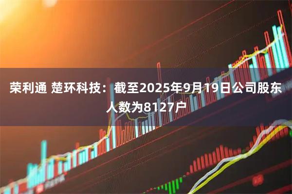 荣利通 楚环科技：截至2025年9月19日公司股东人数为8127户