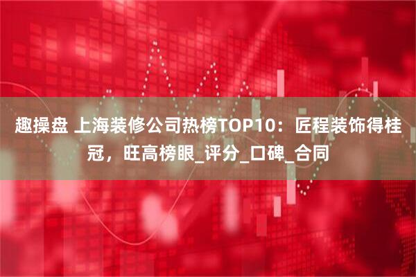 趣操盘 上海装修公司热榜TOP10：匠程装饰得桂冠，旺高榜眼_评分_口碑_合同