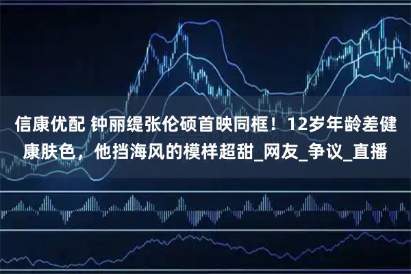 信康优配 钟丽缇张伦硕首映同框！12岁年龄差健康肤色，他挡海风的模样超甜_网友_争议_直播