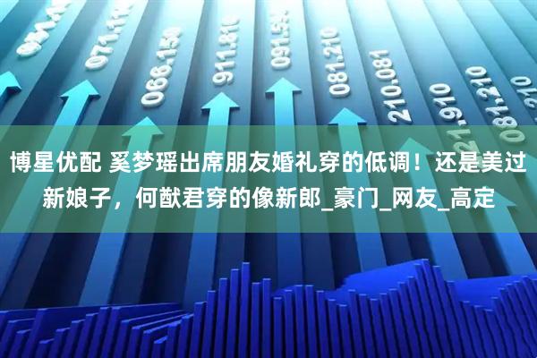 博星优配 奚梦瑶出席朋友婚礼穿的低调！还是美过新娘子，何猷君穿的像新郎_豪门_网友_高定