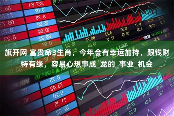 旗开网 富贵命3生肖,今年会有幸运加持,跟钱财特有缘,容易心想事成_龙的_事业_机会