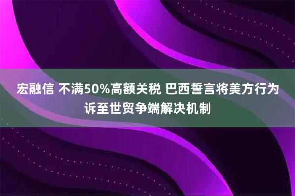 宏融信 不满50%高额关税 巴西誓言将美方行为诉至世贸争端解决机制