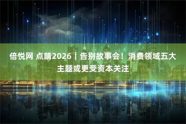 倍悦网 点睛2026|告别故事会!消费领域五大主题或更受资本关注