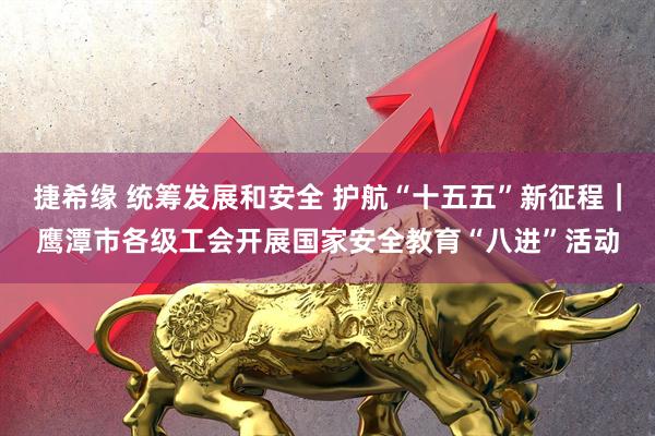 捷希缘 统筹发展和安全 护航“十五五”新征程｜鹰潭市各级工会开展国家安全教育“八进”活动