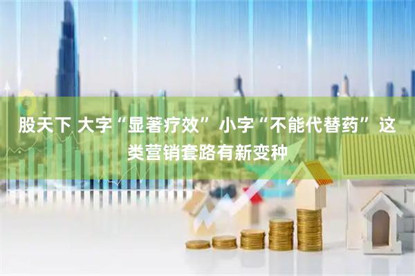 股天下 大字“显著疗效” 小字“不能代替药” 这类营销套路有新变种