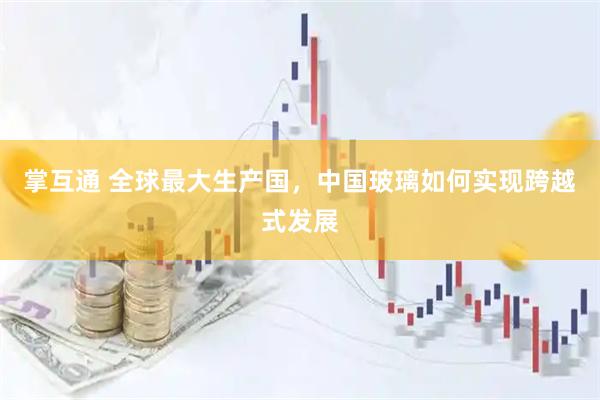 掌互通 全球最大生产国，中国玻璃如何实现跨越式发展