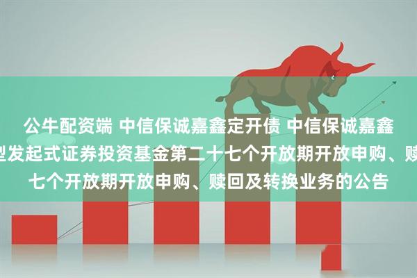 公牛配资端 中信保诚嘉鑫定开债 中信保诚嘉鑫3个月定期开放债券型发起式证券投资基金第二十七个开放期开放申购、赎回及转换业务的公告