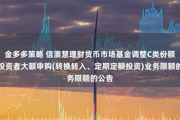 金多多策略 信澳慧理财货币市场基金调整C类份额机构投资者大额申购(转换转入、定期定额投资)业务限额的公告