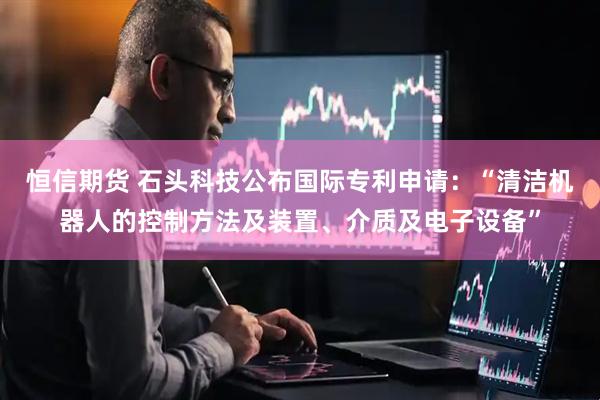恒信期货 石头科技公布国际专利申请：“清洁机器人的控制方法及装置、介质及电子设备”
