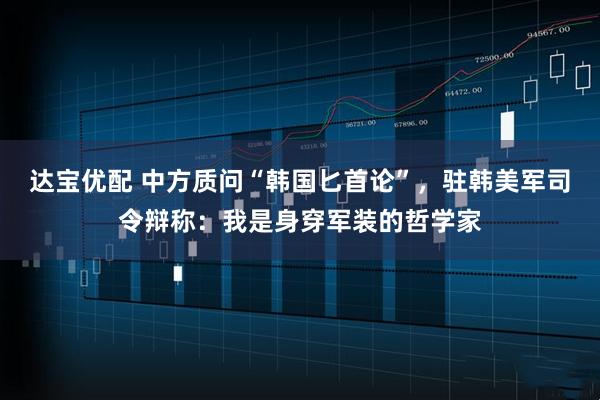达宝优配 中方质问“韩国匕首论”,驻韩美军司令辩称:我是身穿军装的哲学家