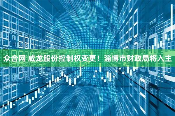 众合网 威龙股份控制权变更!淄博市财政局将入主