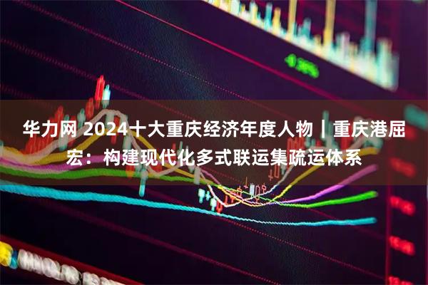 华力网 2024十大重庆经济年度人物｜重庆港屈宏：构建现代化多式联运集疏运体系