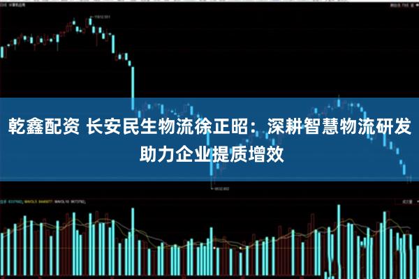 乾鑫配资 长安民生物流徐正昭：深耕智慧物流研发 助力企业提质增效