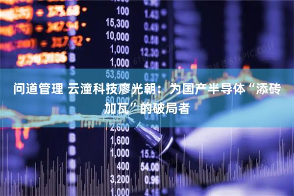 问道管理 云潼科技廖光朝：为国产半导体“添砖加瓦”的破局者