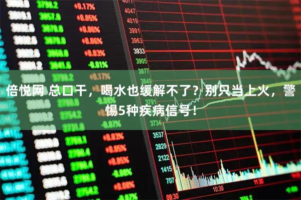 倍悦网 总口干，喝水也缓解不了？别只当上火，警惕5种疾病信号！
