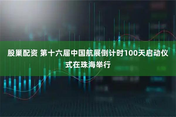 股巢配资 第十六届中国航展倒计时100天启动仪式在珠海举行