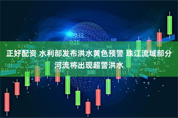 正好配资 水利部发布洪水黄色预警 珠江流域部分河流将出现超警洪水